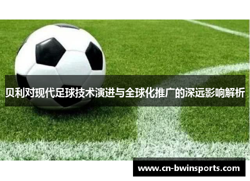 贝利对现代足球技术演进与全球化推广的深远影响解析