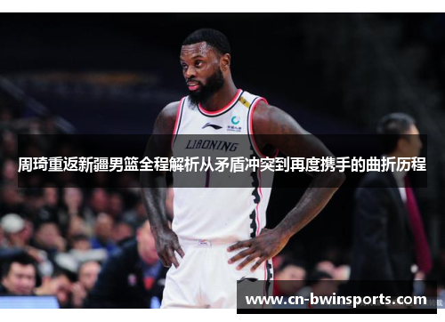 周琦重返新疆男篮全程解析从矛盾冲突到再度携手的曲折历程