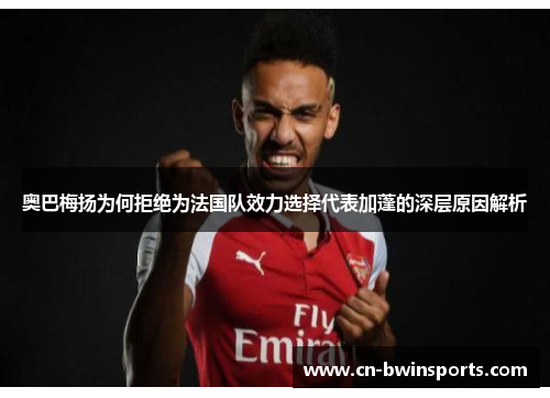 奥巴梅扬为何拒绝为法国队效力选择代表加蓬的深层原因解析